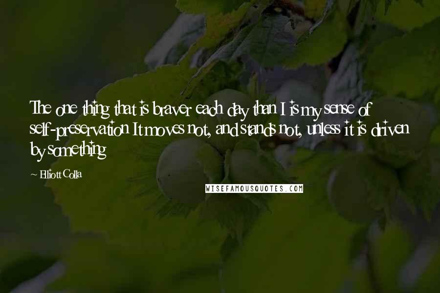 Elliott Colla Quotes: The one thing that is braver each day than I is my sense of self-preservation It moves not, and stands not, unless it is driven by something