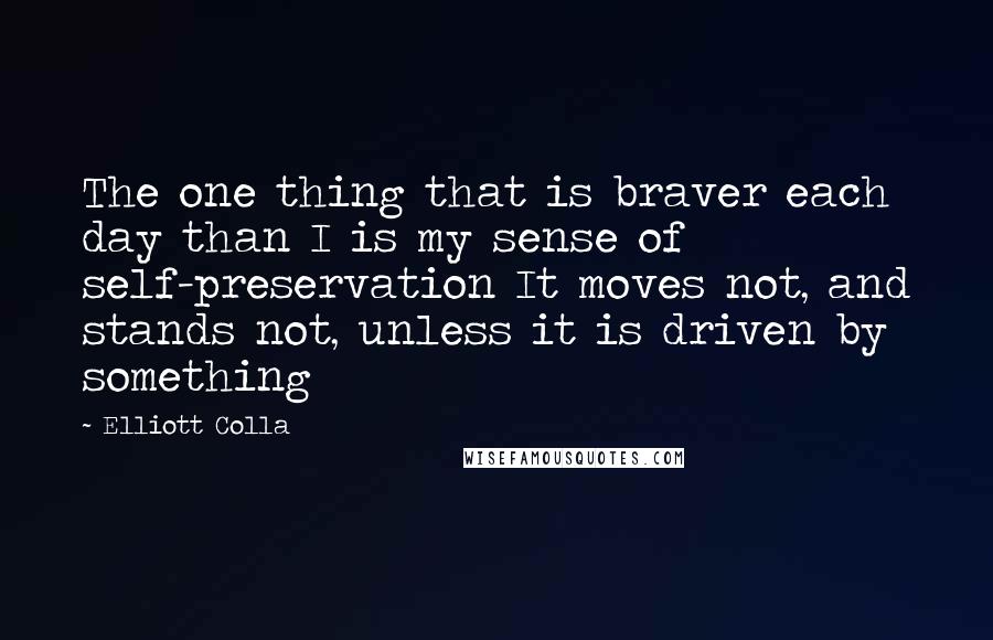 Elliott Colla Quotes: The one thing that is braver each day than I is my sense of self-preservation It moves not, and stands not, unless it is driven by something