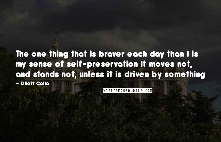 Elliott Colla Quotes: The one thing that is braver each day than I is my sense of self-preservation It moves not, and stands not, unless it is driven by something