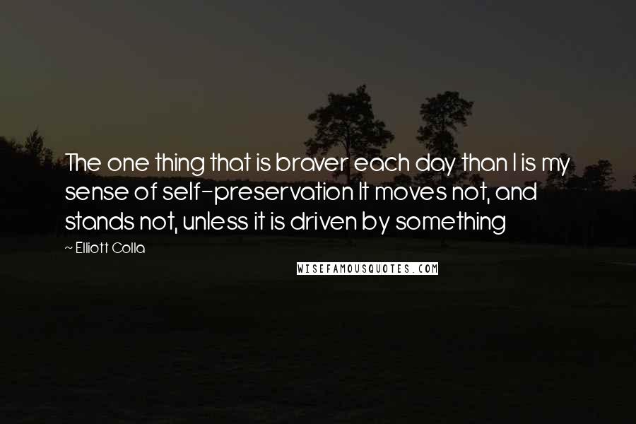 Elliott Colla Quotes: The one thing that is braver each day than I is my sense of self-preservation It moves not, and stands not, unless it is driven by something
