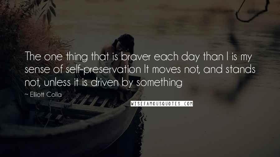 Elliott Colla Quotes: The one thing that is braver each day than I is my sense of self-preservation It moves not, and stands not, unless it is driven by something