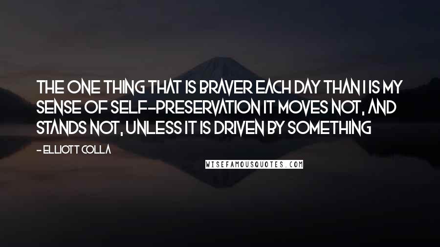 Elliott Colla Quotes: The one thing that is braver each day than I is my sense of self-preservation It moves not, and stands not, unless it is driven by something