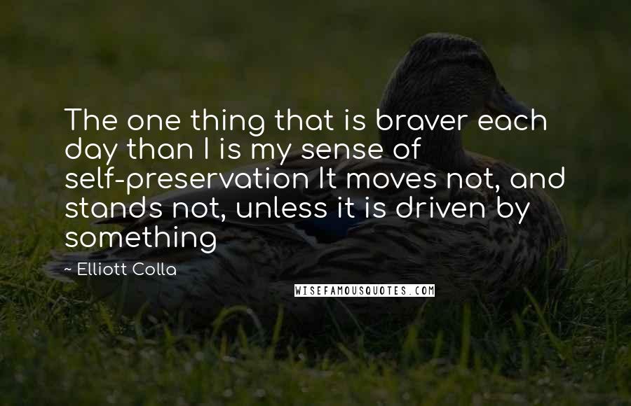 Elliott Colla Quotes: The one thing that is braver each day than I is my sense of self-preservation It moves not, and stands not, unless it is driven by something