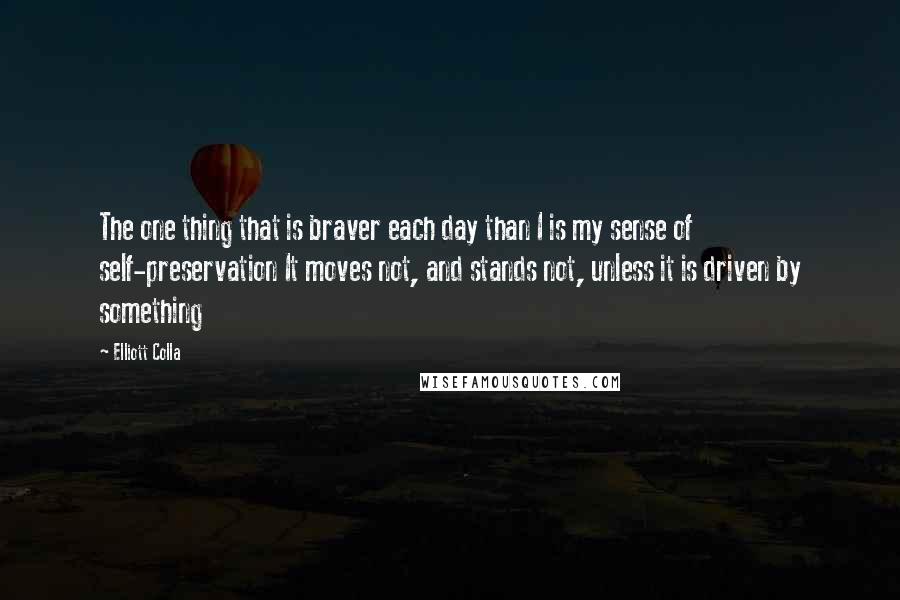 Elliott Colla Quotes: The one thing that is braver each day than I is my sense of self-preservation It moves not, and stands not, unless it is driven by something