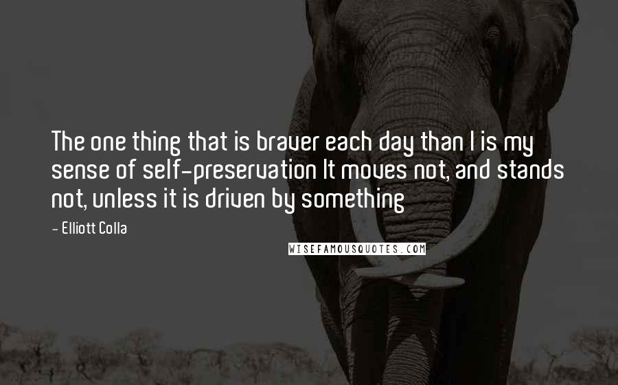 Elliott Colla Quotes: The one thing that is braver each day than I is my sense of self-preservation It moves not, and stands not, unless it is driven by something