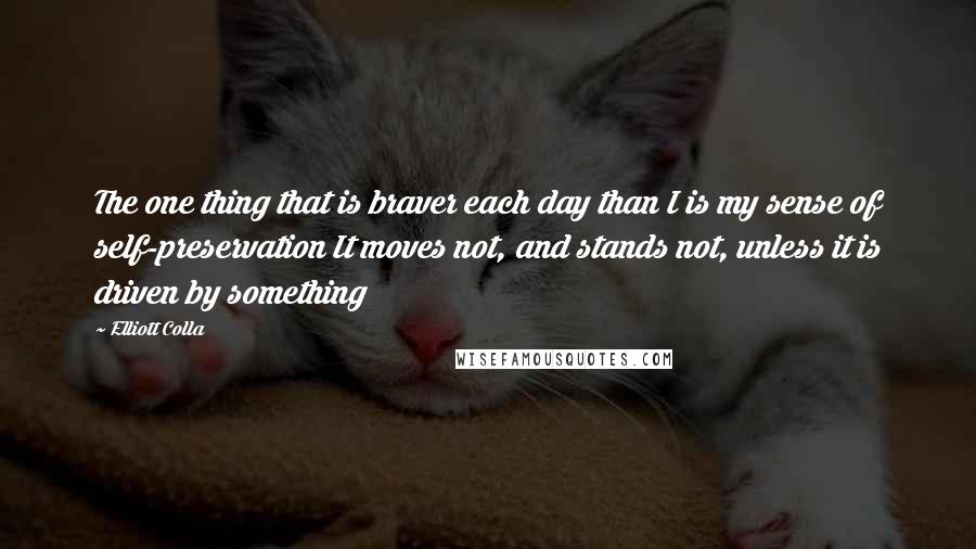 Elliott Colla Quotes: The one thing that is braver each day than I is my sense of self-preservation It moves not, and stands not, unless it is driven by something