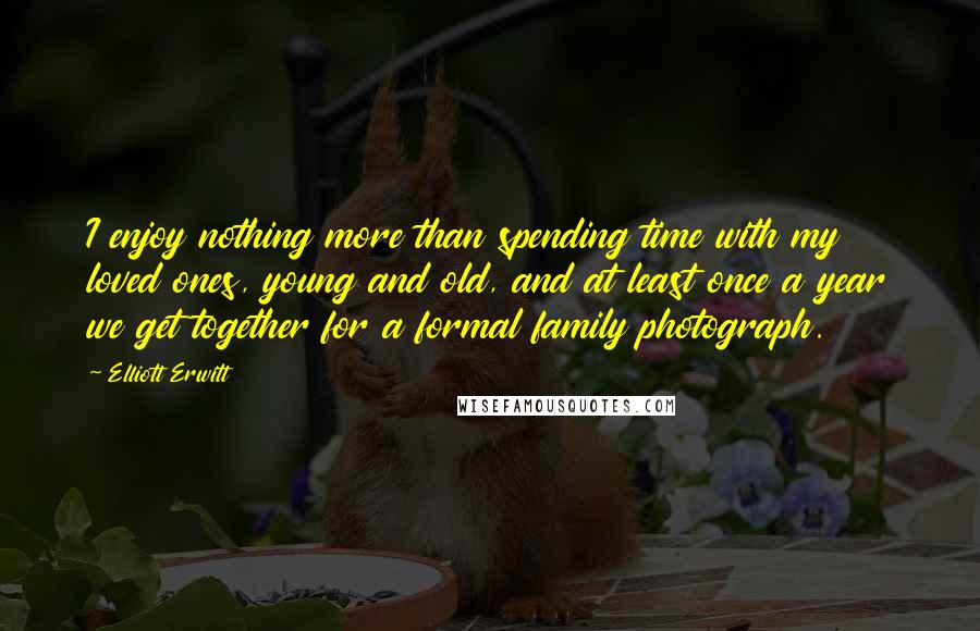 Elliott Erwitt Quotes: I enjoy nothing more than spending time with my loved ones, young and old, and at least once a year we get together for a formal family photograph.