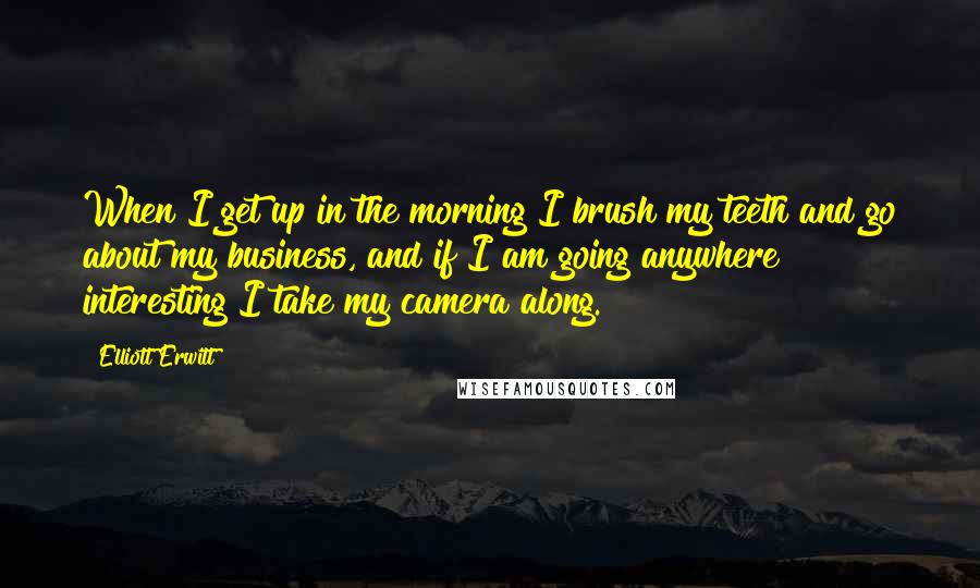 Elliott Erwitt Quotes: When I get up in the morning I brush my teeth and go about my business, and if I am going anywhere interesting I take my camera along.