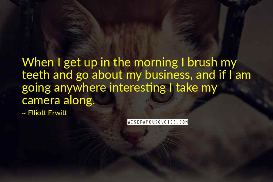 Elliott Erwitt Quotes: When I get up in the morning I brush my teeth and go about my business, and if I am going anywhere interesting I take my camera along.