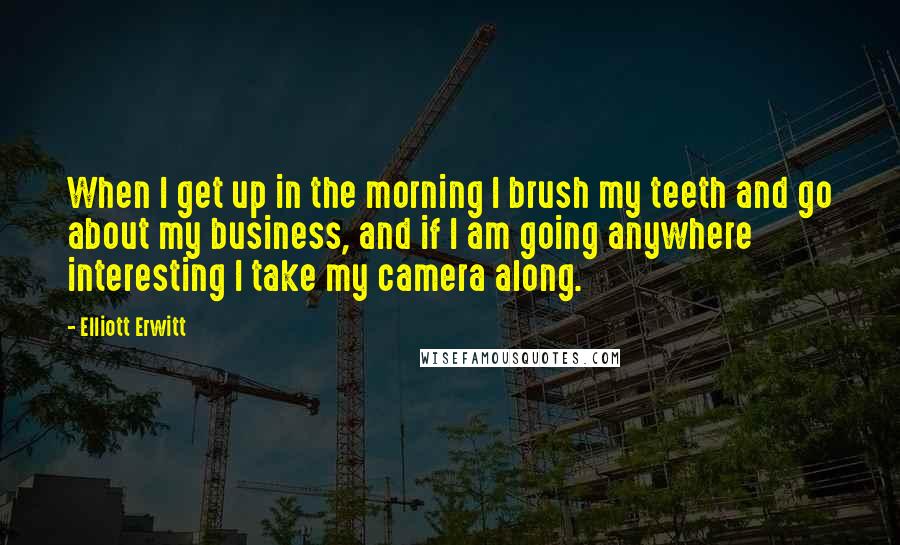 Elliott Erwitt Quotes: When I get up in the morning I brush my teeth and go about my business, and if I am going anywhere interesting I take my camera along.
