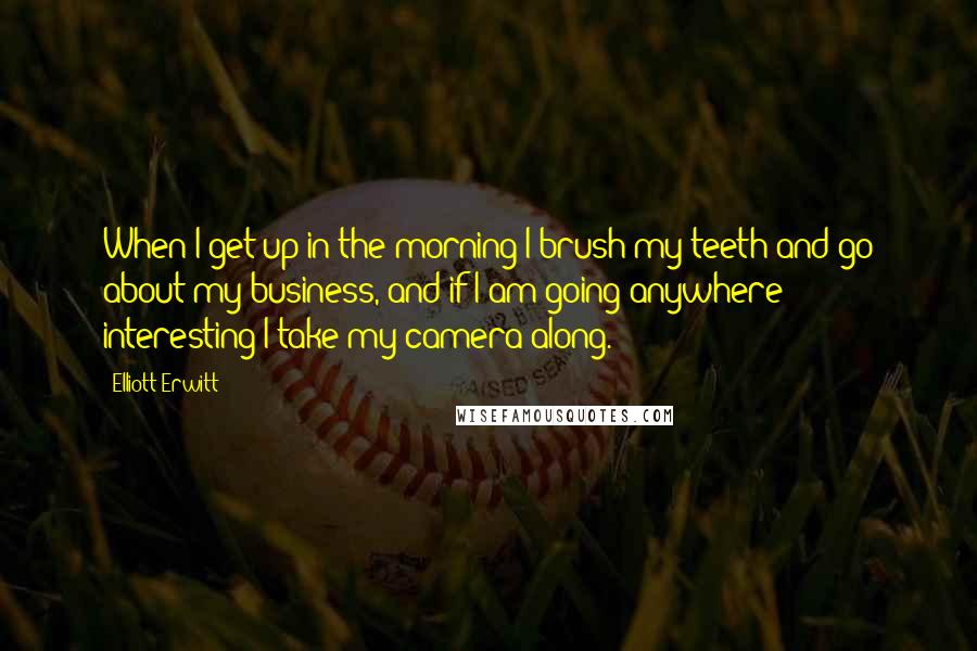 Elliott Erwitt Quotes: When I get up in the morning I brush my teeth and go about my business, and if I am going anywhere interesting I take my camera along.