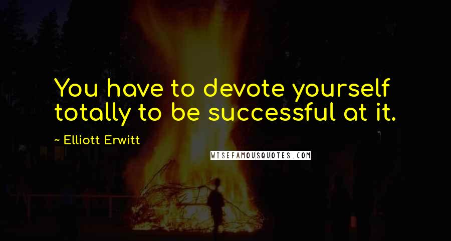 Elliott Erwitt Quotes: You have to devote yourself totally to be successful at it.