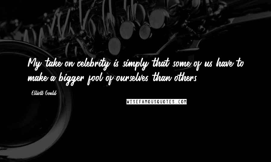 Elliott Gould Quotes: My take on celebrity is simply that some of us have to make a bigger fool of ourselves than others.