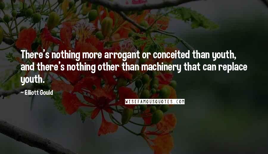 Elliott Gould Quotes: There's nothing more arrogant or conceited than youth, and there's nothing other than machinery that can replace youth.