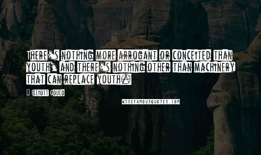 Elliott Gould Quotes: There's nothing more arrogant or conceited than youth, and there's nothing other than machinery that can replace youth.