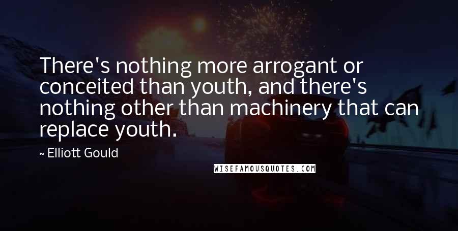 Elliott Gould Quotes: There's nothing more arrogant or conceited than youth, and there's nothing other than machinery that can replace youth.