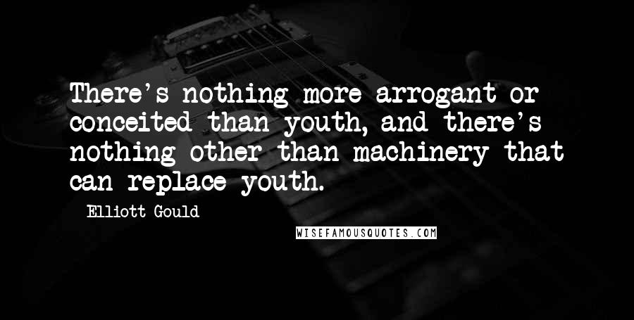 Elliott Gould Quotes: There's nothing more arrogant or conceited than youth, and there's nothing other than machinery that can replace youth.