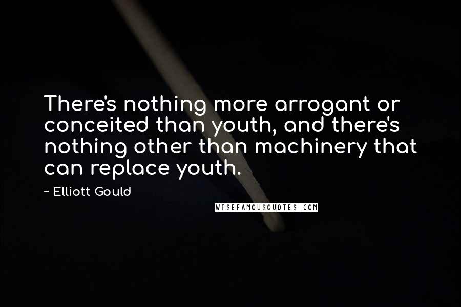 Elliott Gould Quotes: There's nothing more arrogant or conceited than youth, and there's nothing other than machinery that can replace youth.