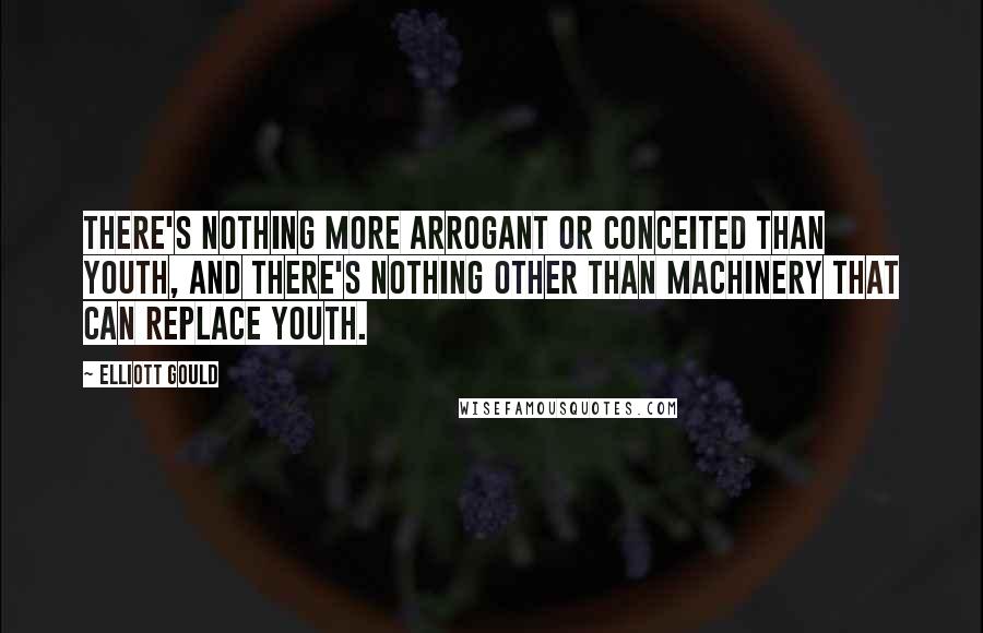 Elliott Gould Quotes: There's nothing more arrogant or conceited than youth, and there's nothing other than machinery that can replace youth.