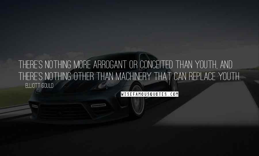 Elliott Gould Quotes: There's nothing more arrogant or conceited than youth, and there's nothing other than machinery that can replace youth.