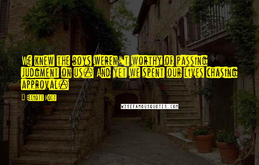 Elliott Holt Quotes: We knew the boys weren't worthy of passing judgment on us. And yet we spent our lives chasing approval.