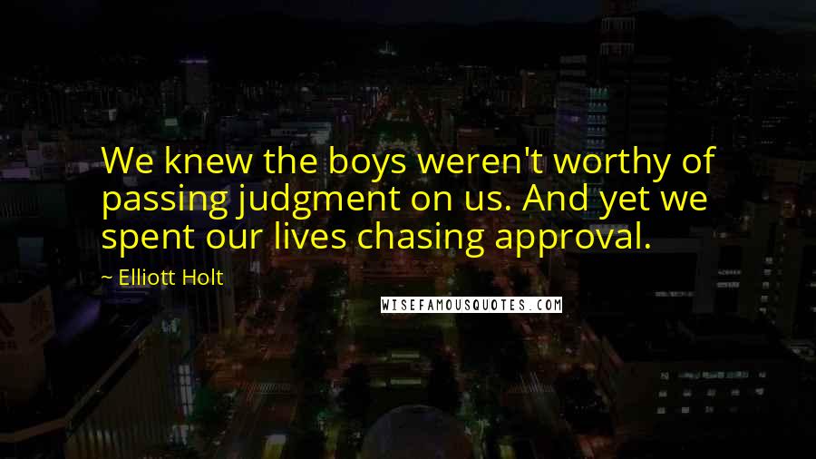 Elliott Holt Quotes: We knew the boys weren't worthy of passing judgment on us. And yet we spent our lives chasing approval.