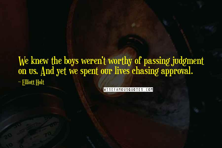 Elliott Holt Quotes: We knew the boys weren't worthy of passing judgment on us. And yet we spent our lives chasing approval.