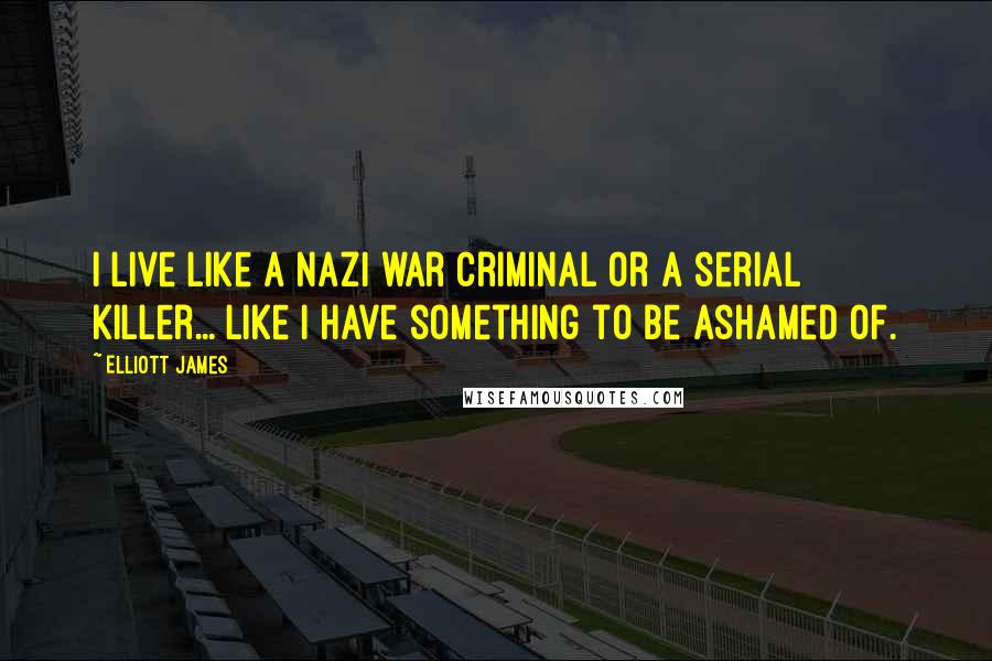 Elliott James Quotes: I live like a Nazi war criminal or a serial killer... like I have something to be ashamed of.