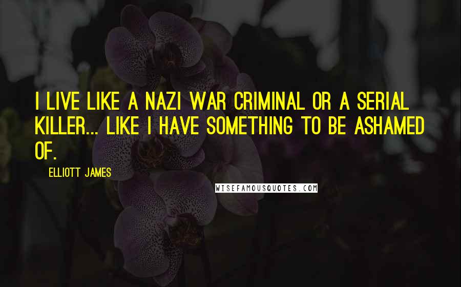 Elliott James Quotes: I live like a Nazi war criminal or a serial killer... like I have something to be ashamed of.