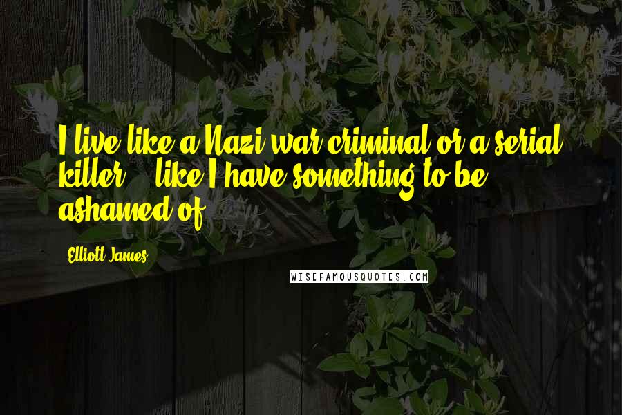 Elliott James Quotes: I live like a Nazi war criminal or a serial killer... like I have something to be ashamed of.