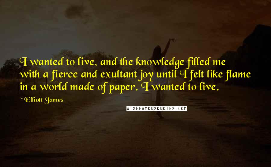 Elliott James Quotes: I wanted to live, and the knowledge filled me with a fierce and exultant joy until I felt like flame in a world made of paper. I wanted to live.