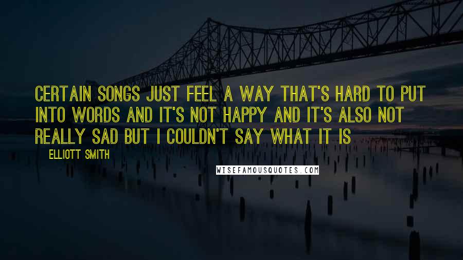 Elliott Smith Quotes: Certain songs just feel a way that's hard to put into words and it's not happy and it's also not really sad but I couldn't say what it is