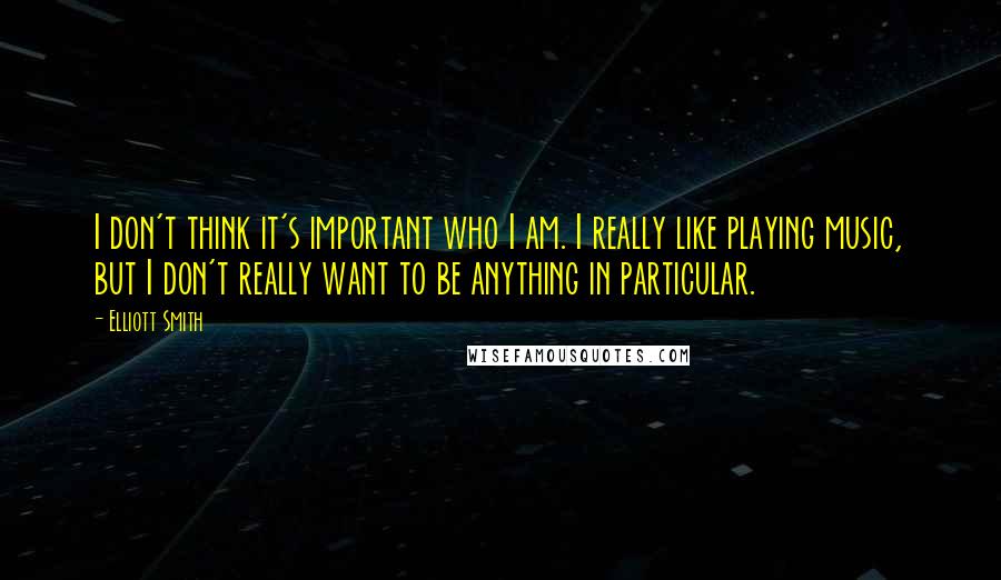 Elliott Smith Quotes: I don't think it's important who I am. I really like playing music, but I don't really want to be anything in particular.