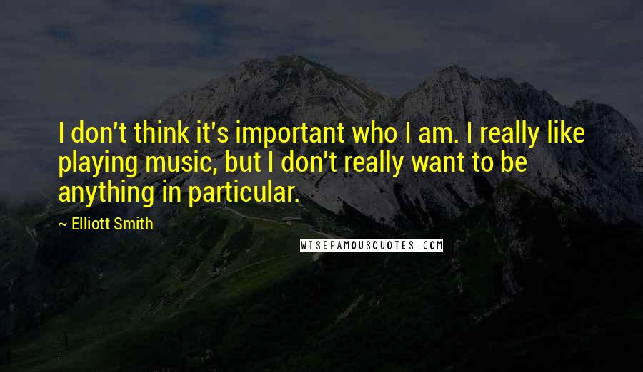 Elliott Smith Quotes: I don't think it's important who I am. I really like playing music, but I don't really want to be anything in particular.