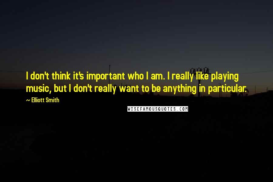 Elliott Smith Quotes: I don't think it's important who I am. I really like playing music, but I don't really want to be anything in particular.