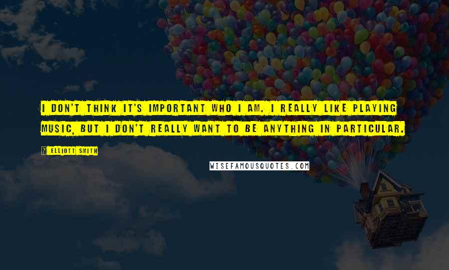 Elliott Smith Quotes: I don't think it's important who I am. I really like playing music, but I don't really want to be anything in particular.