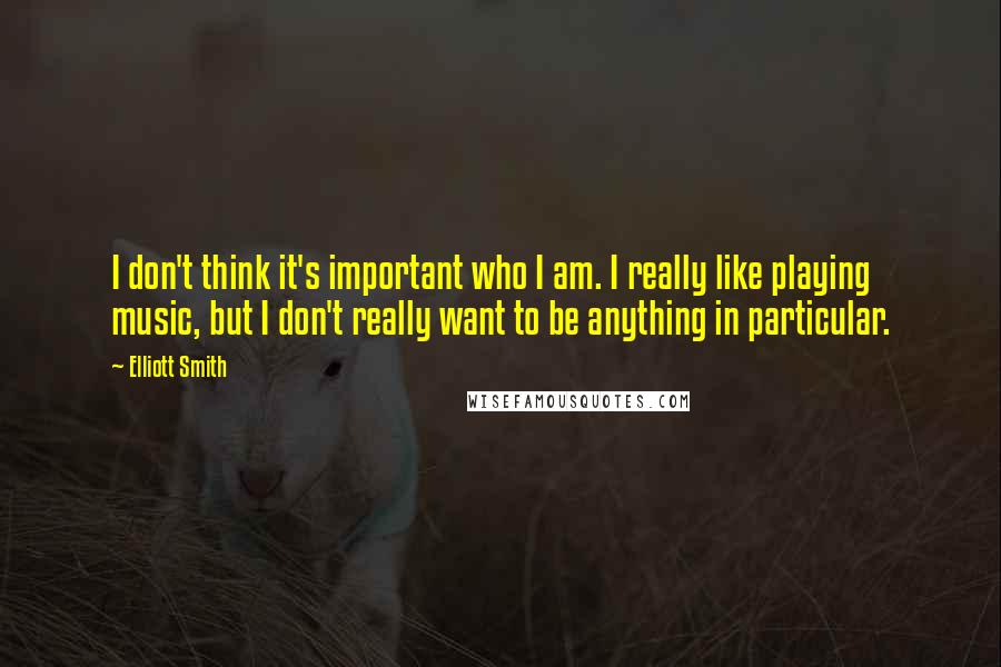 Elliott Smith Quotes: I don't think it's important who I am. I really like playing music, but I don't really want to be anything in particular.