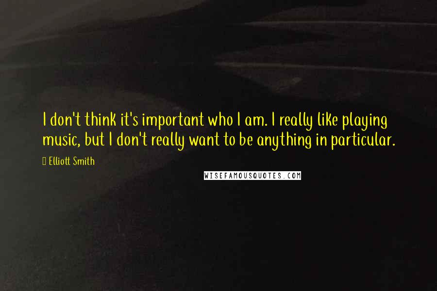 Elliott Smith Quotes: I don't think it's important who I am. I really like playing music, but I don't really want to be anything in particular.