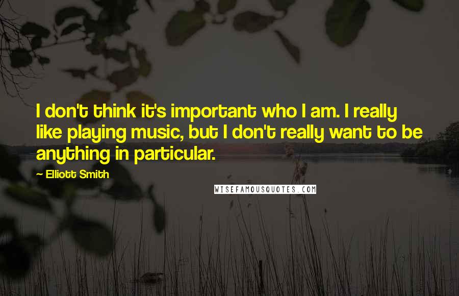 Elliott Smith Quotes: I don't think it's important who I am. I really like playing music, but I don't really want to be anything in particular.