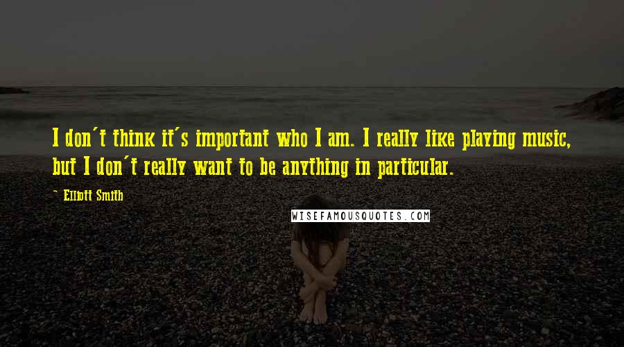 Elliott Smith Quotes: I don't think it's important who I am. I really like playing music, but I don't really want to be anything in particular.