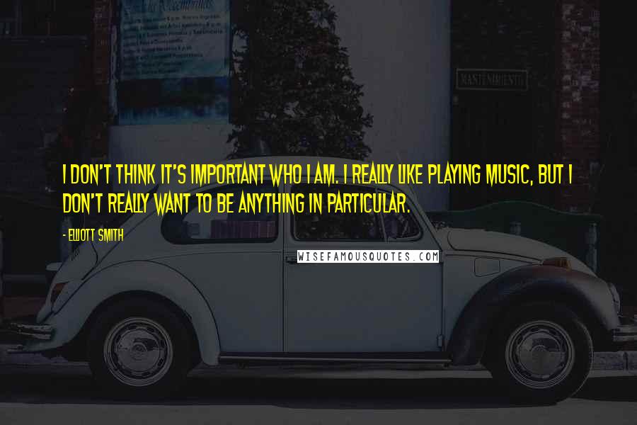 Elliott Smith Quotes: I don't think it's important who I am. I really like playing music, but I don't really want to be anything in particular.