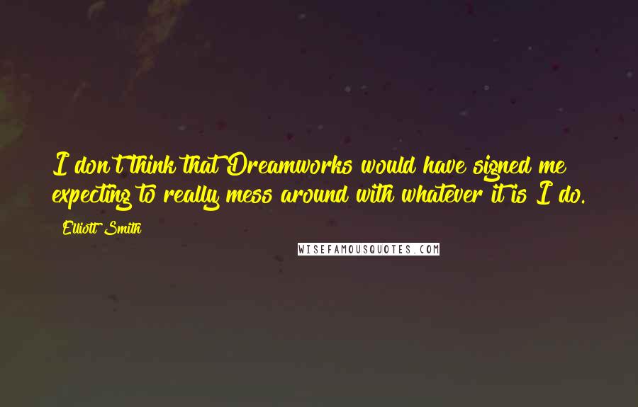 Elliott Smith Quotes: I don't think that Dreamworks would have signed me expecting to really mess around with whatever it is I do.