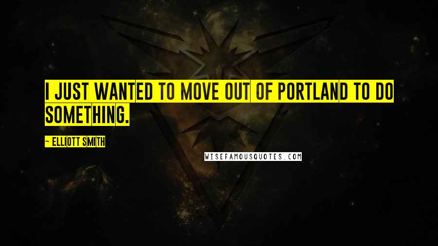 Elliott Smith Quotes: I just wanted to move out of Portland to do something.