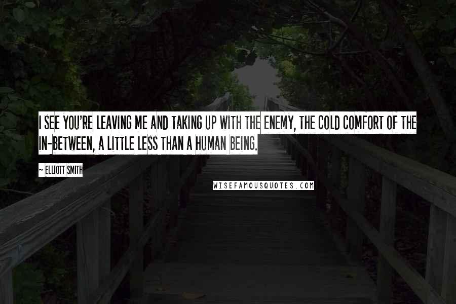 Elliott Smith Quotes: I see you're leaving me and taking up with the enemy, the cold comfort of the in-between, a little less than a human being.