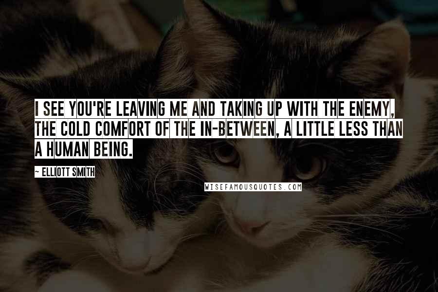 Elliott Smith Quotes: I see you're leaving me and taking up with the enemy, the cold comfort of the in-between, a little less than a human being.