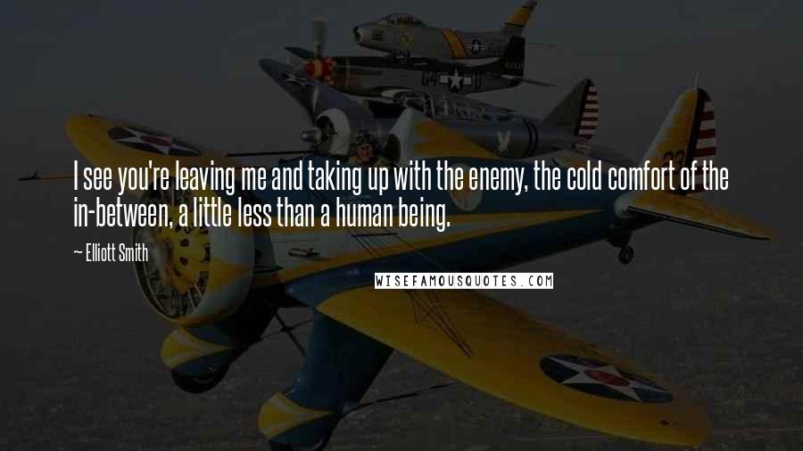 Elliott Smith Quotes: I see you're leaving me and taking up with the enemy, the cold comfort of the in-between, a little less than a human being.