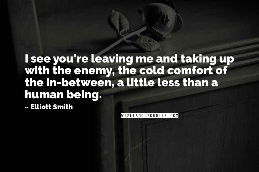 Elliott Smith Quotes: I see you're leaving me and taking up with the enemy, the cold comfort of the in-between, a little less than a human being.
