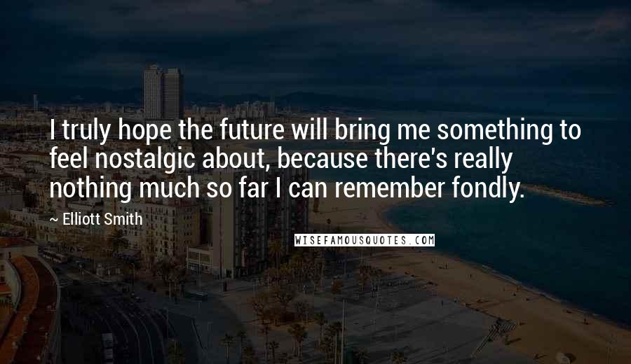 Elliott Smith Quotes: I truly hope the future will bring me something to feel nostalgic about, because there's really nothing much so far I can remember fondly.