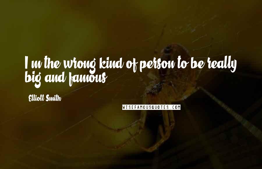 Elliott Smith Quotes: I'm the wrong kind of person to be really big and famous.