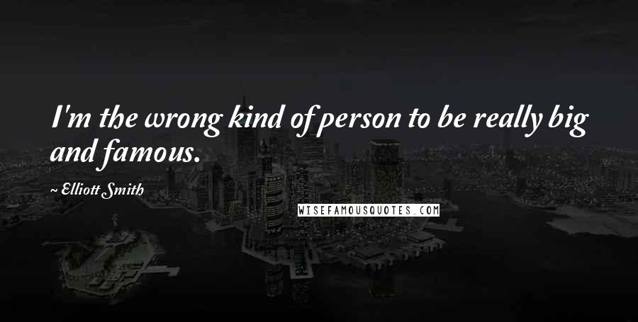 Elliott Smith Quotes: I'm the wrong kind of person to be really big and famous.